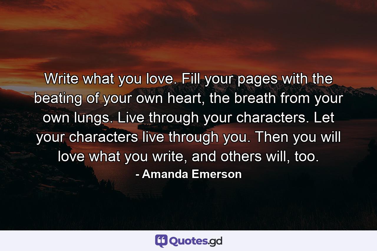 Write what you love. Fill your pages with the beating of your own heart, the breath from your own lungs. Live through your characters. Let your characters live through you. Then you will love what you write, and others will, too. - Quote by Amanda Emerson