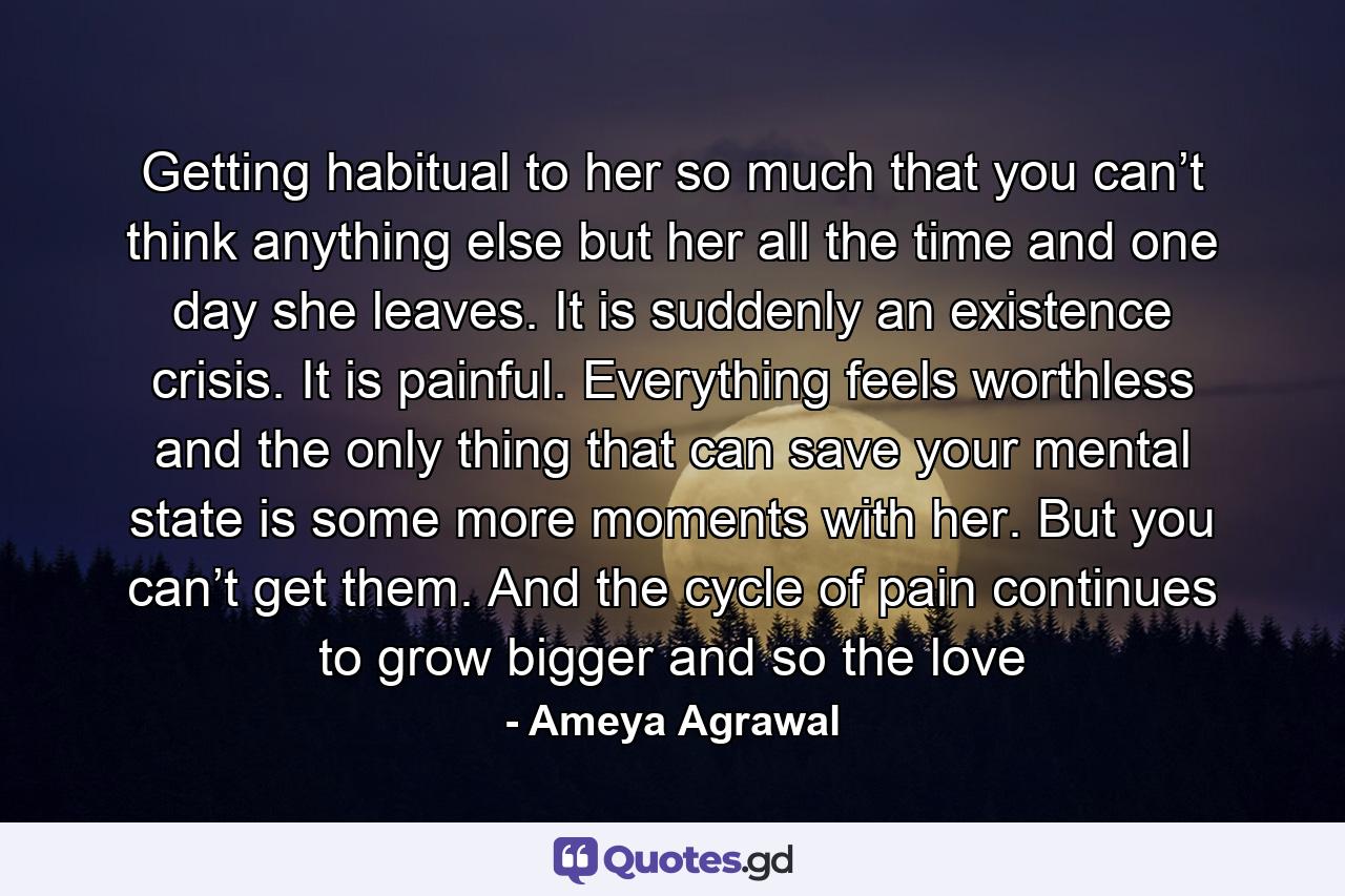 Getting habitual to her so much that you can’t think anything else but her all the time and one day she leaves. It is suddenly an existence crisis. It is painful. Everything feels worthless and the only thing that can save your mental state is some more moments with her. But you can’t get them. And the cycle of pain continues to grow bigger and so the love - Quote by Ameya Agrawal