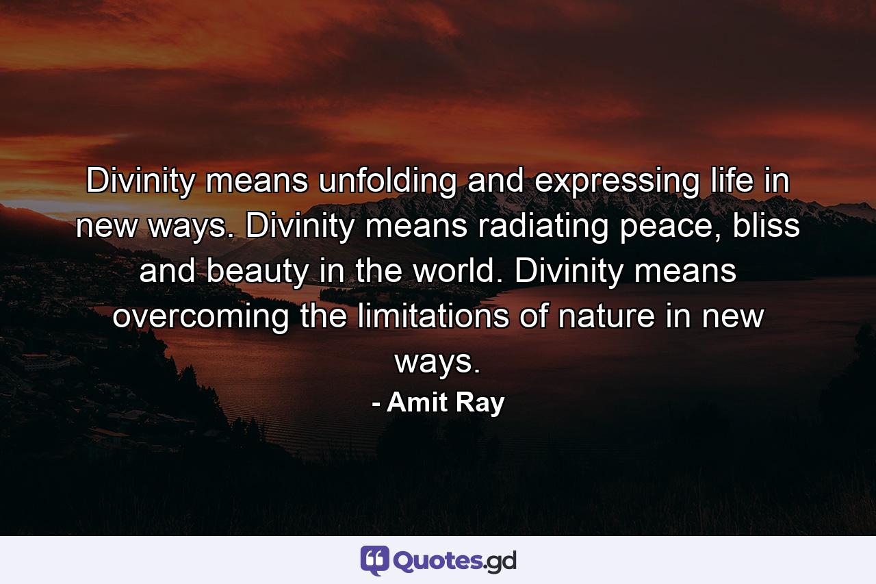 Divinity means unfolding and expressing life in new ways. Divinity means radiating peace, bliss and beauty in the world. Divinity means overcoming the limitations of nature in new ways. - Quote by Amit Ray