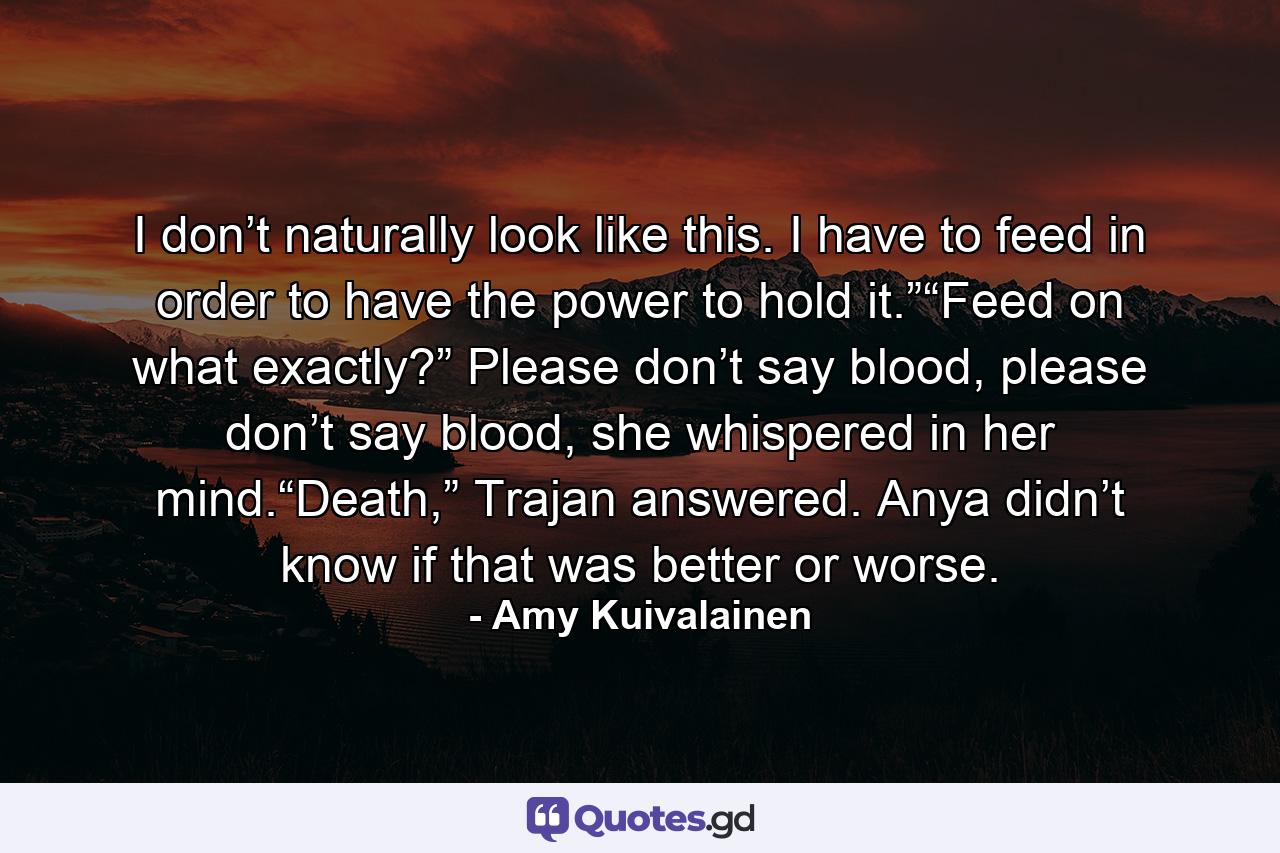 I don’t naturally look like this. I have to feed in order to have the power to hold it.”“Feed on what exactly?” Please don’t say blood, please don’t say blood, she whispered in her mind.“Death,” Trajan answered. Anya didn’t know if that was better or worse. - Quote by Amy Kuivalainen