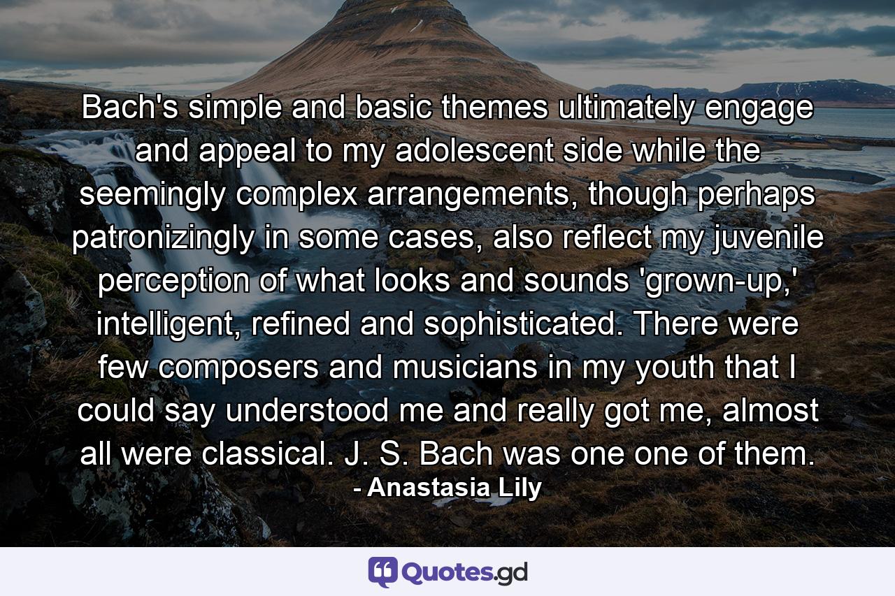 Bach's simple and basic themes ultimately engage and appeal to my adolescent side while the seemingly complex arrangements, though perhaps patronizingly in some cases, also reflect my juvenile perception of what looks and sounds 'grown-up,' intelligent, refined and sophisticated. There were few composers and musicians in my youth that I could say understood me and really got me, almost all were classical. J. S. Bach was one one of them. - Quote by Anastasia Lily