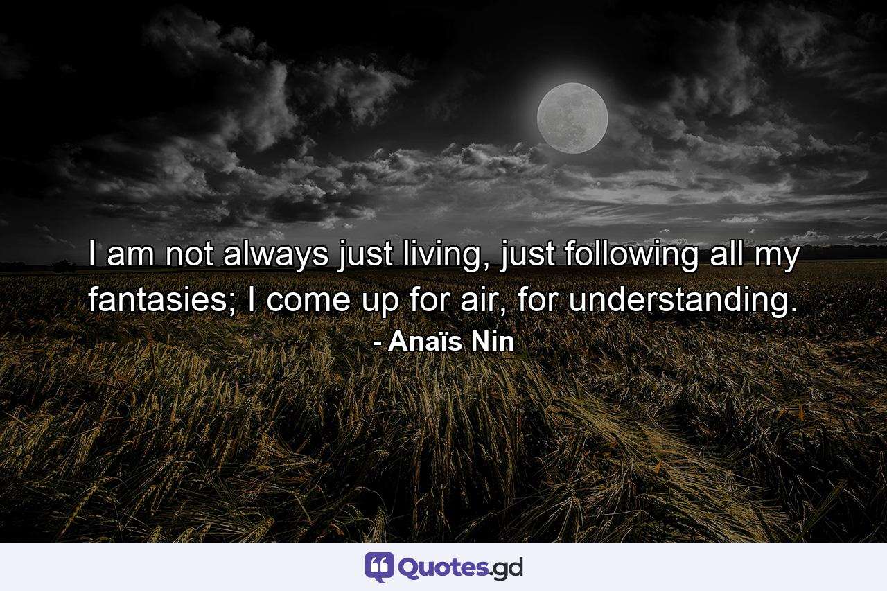 I am not always just living, just following all my fantasies; I come up for air, for understanding. - Quote by Anaïs Nin