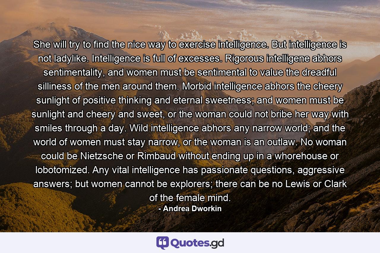 She will try to find the nice way to exercise intelligence. But intelligence is not ladylike. Intelligence is full of excesses. Rigorous intelligene abhors sentimentality, and women must be sentimental to value the dreadful silliness of the men around them. Morbid intelligence abhors the cheery sunlight of positive thinking and eternal sweetness; and women must be sunlight and cheery and sweet, or the woman could not bribe her way with smiles through a day. Wild intelligence abhors any narrow world; and the world of women must stay narrow, or the woman is an outlaw. No woman could be Nietzsche or Rimbaud without ending up in a whorehouse or lobotomized. Any vital intelligence has passionate questions, aggressive answers; but women cannot be explorers; there can be no Lewis or Clark of the female mind. - Quote by Andrea Dworkin