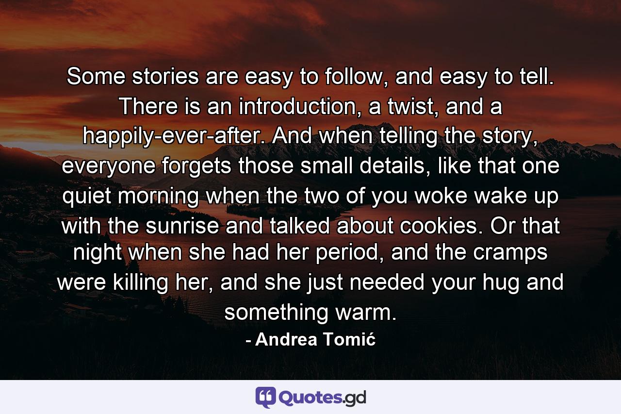 Some stories are easy to follow, and easy to tell. There is an introduction, a twist, and a happily-ever-after. And when telling the story, everyone forgets those small details, like that one quiet morning when the two of you woke wake up with the sunrise and talked about cookies. Or that night when she had her period, and the cramps were killing her, and she just needed your hug and something warm. - Quote by Andrea Tomić