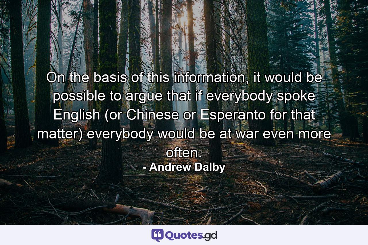 On the basis of this information, it would be possible to argue that if everybody spoke English (or Chinese or Esperanto for that matter) everybody would be at war even more often. - Quote by Andrew Dalby