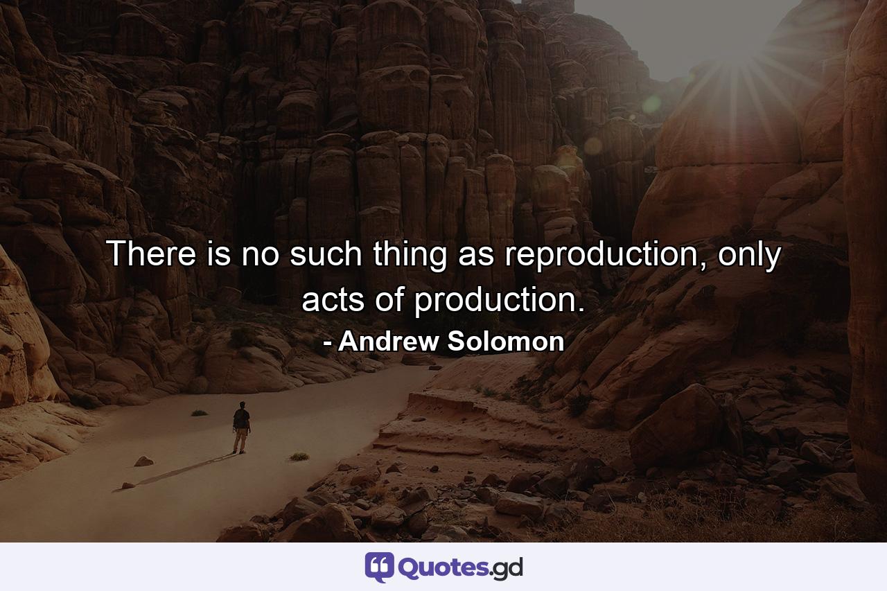 There is no such thing as reproduction, only acts of production. - Quote by Andrew Solomon