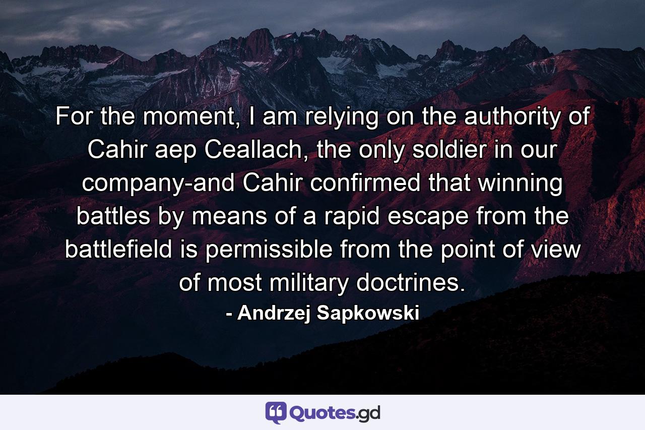 For the moment, I am relying on the authority of Cahir aep Ceallach, the only soldier in our company-and Cahir confirmed that winning battles by means of a rapid escape from the battlefield is permissible from the point of view of most military doctrines. - Quote by Andrzej Sapkowski