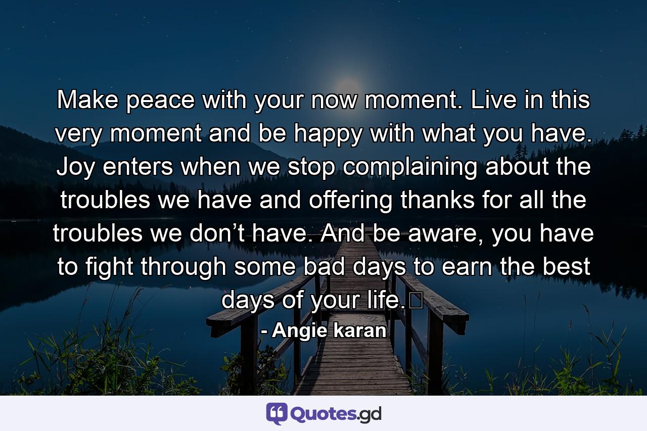 Make peace with your now moment. Live in this very moment and be happy with what you have. Joy enters when we stop complaining about the troubles we have and offering thanks for all the troubles we don’t have. And be aware, you have to fight through some bad days to earn the best days of your life.﻿ - Quote by Angie karan