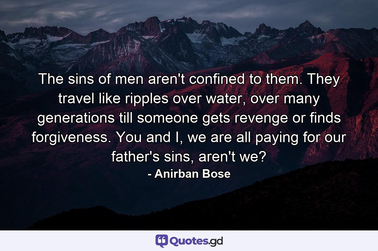 The sins of men aren't confined to them. They travel like ripples over water, over many generations till someone gets revenge or finds forgiveness. You and I, we are all paying for our father's sins, aren't we? - Quote by Anirban Bose