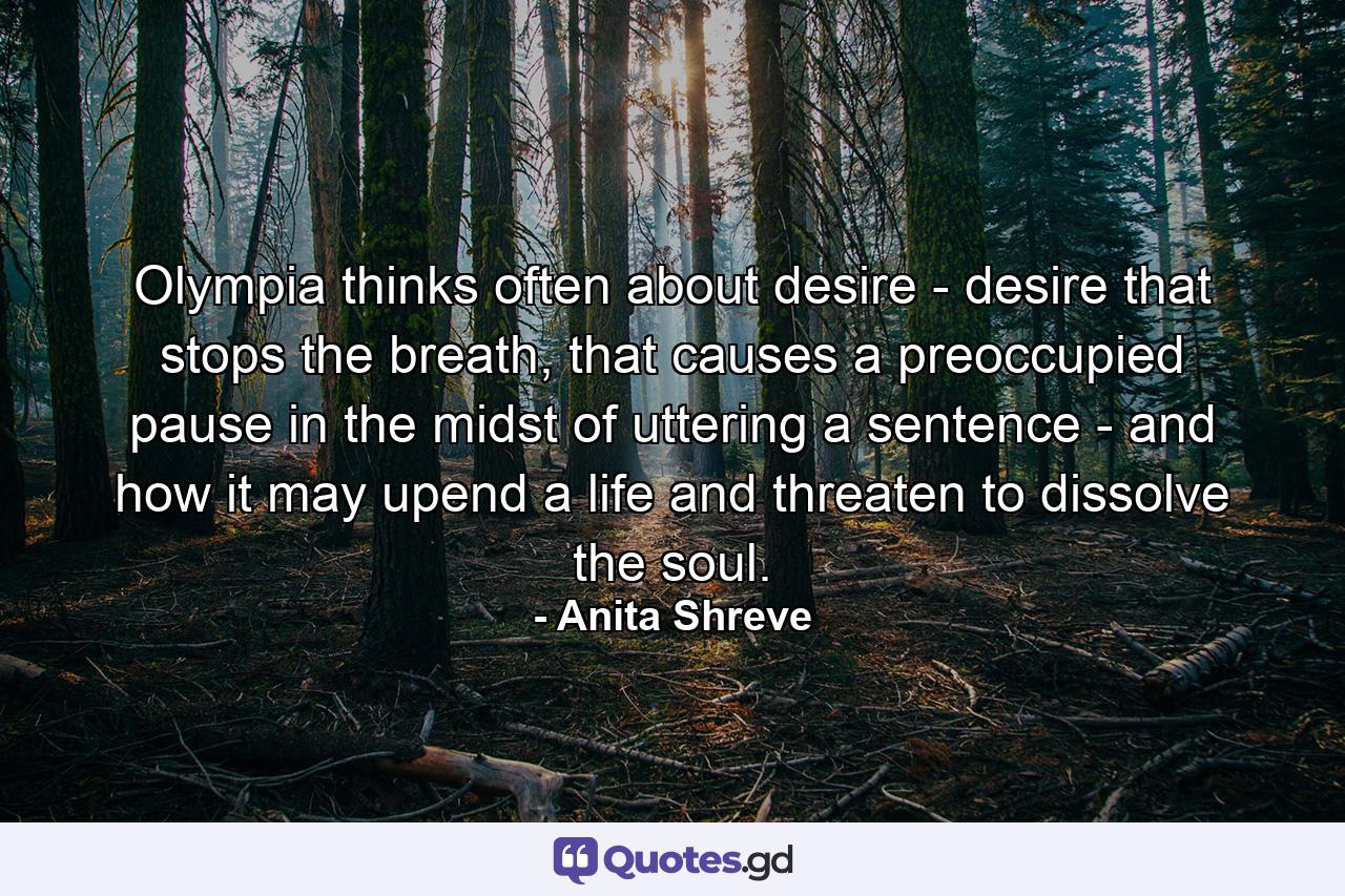 Olympia thinks often about desire - desire that stops the breath, that causes a preoccupied pause in the midst of uttering a sentence - and how it may upend a life and threaten to dissolve the soul. - Quote by Anita Shreve