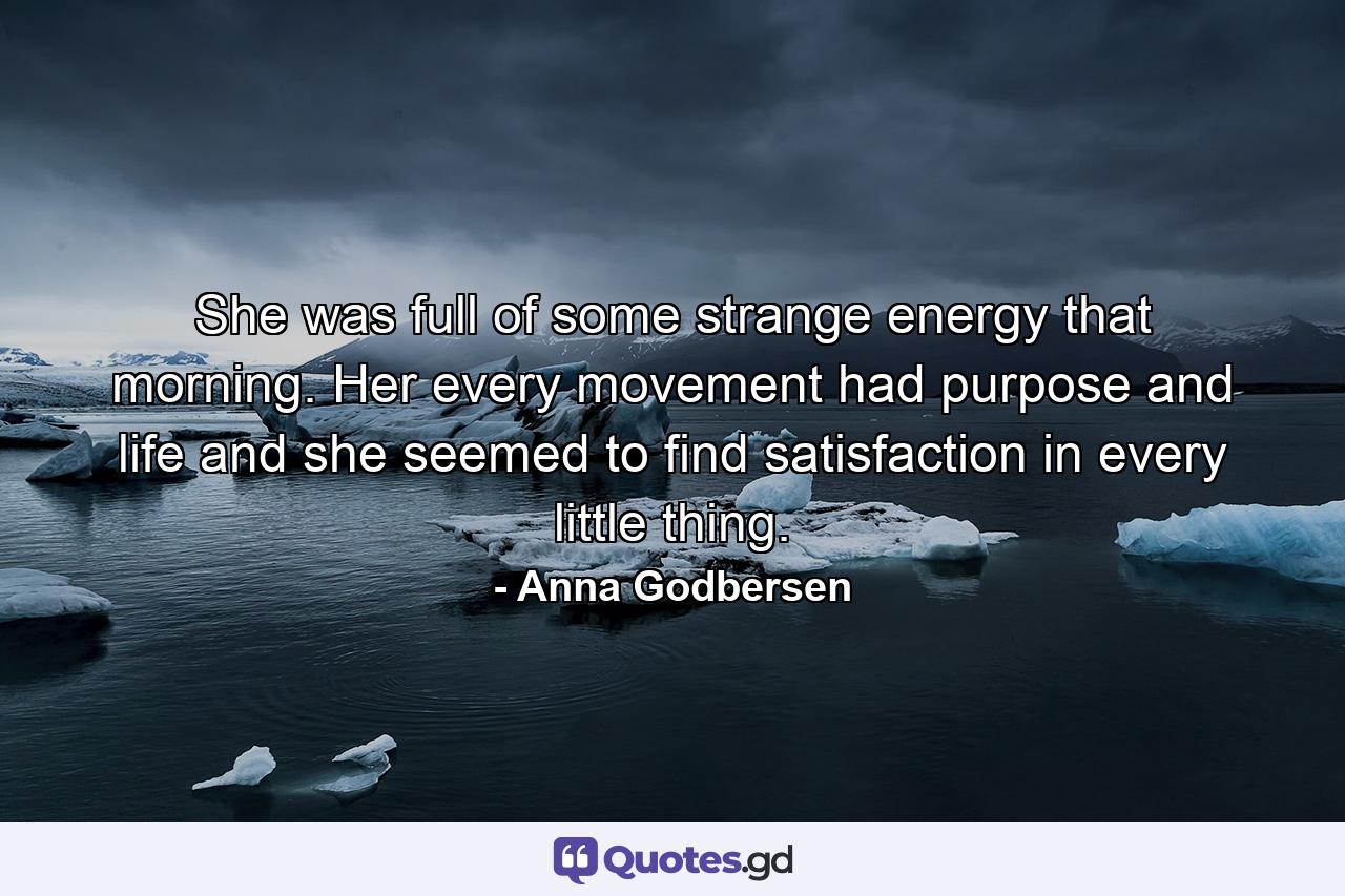 She was full of some strange energy that morning. Her every movement had purpose and life and she seemed to find satisfaction in every little thing. - Quote by Anna Godbersen