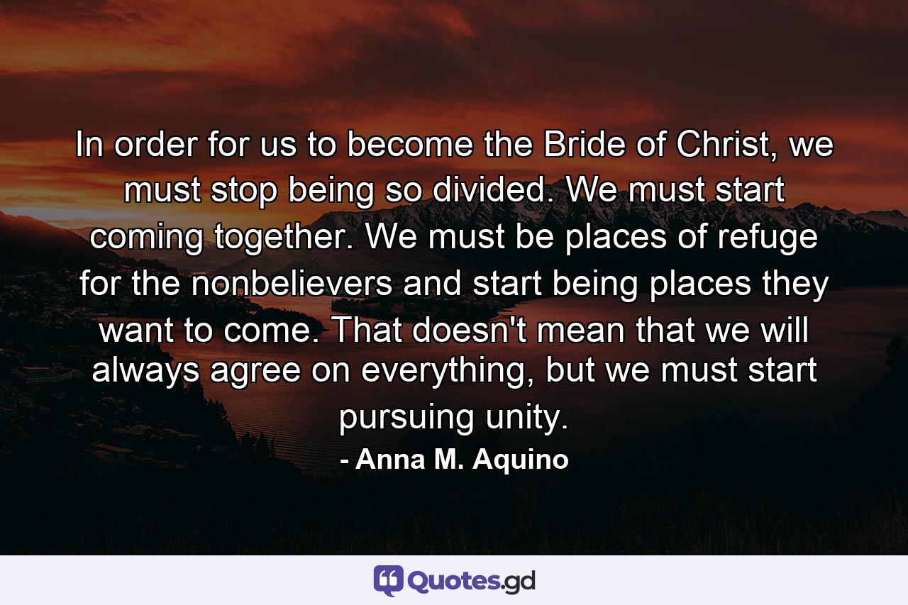 In order for us to become the Bride of Christ, we must stop being so divided. We must start coming together. We must be places of refuge for the nonbelievers and start being places they want to come. That doesn't mean that we will always agree on everything, but we must start pursuing unity. - Quote by Anna M. Aquino