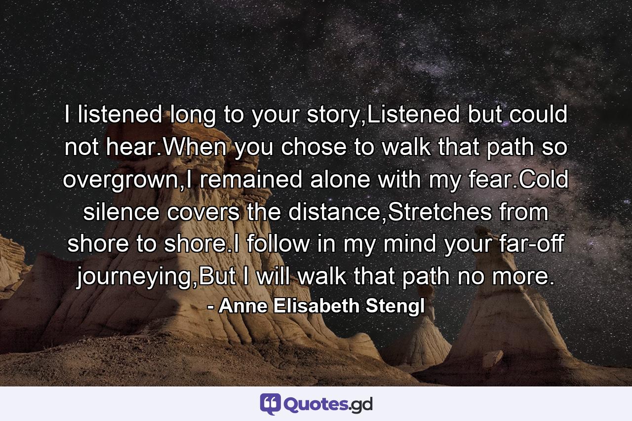 I listened long to your story,Listened but could not hear.When you chose to walk that path so overgrown,I remained alone with my fear.Cold silence covers the distance,Stretches from shore to shore.I follow in my mind your far-off journeying,But I will walk that path no more. - Quote by Anne Elisabeth Stengl