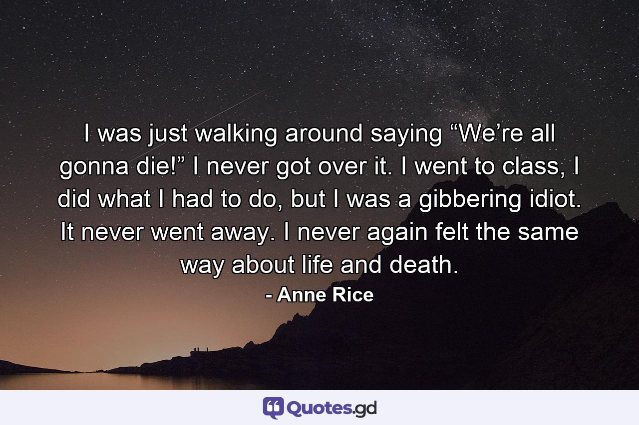 I was just walking around saying “We’re all gonna die!” I never got over it. I went to class, I did what I had to do, but I was a gibbering idiot. It never went away. I never again felt the same way about life and death. - Quote by Anne Rice