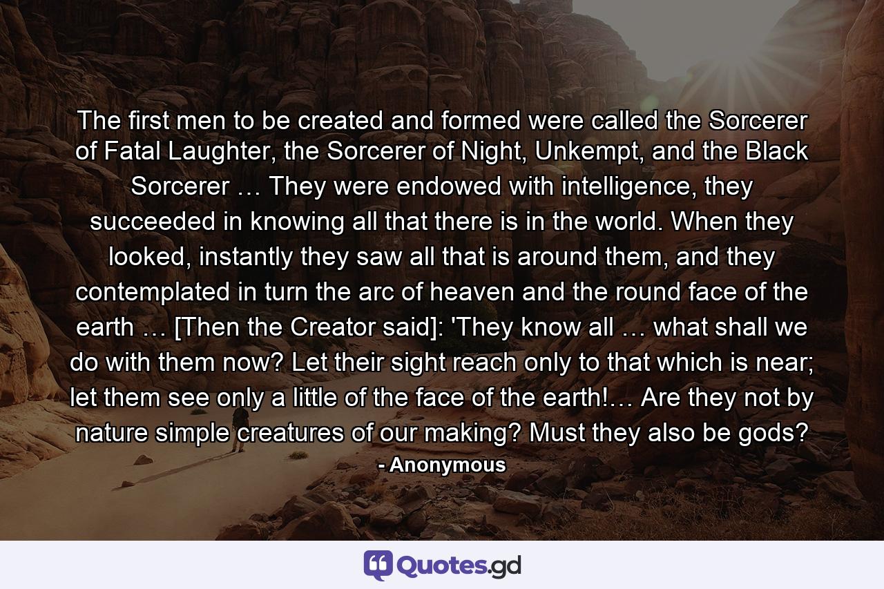 The first men to be created and formed were called the Sorcerer of Fatal Laughter, the Sorcerer of Night, Unkempt, and the Black Sorcerer … They were endowed with intelligence, they succeeded in knowing all that there is in the world. When they looked, instantly they saw all that is around them, and they contemplated in turn the arc of heaven and the round face of the earth … [Then the Creator said]: 'They know all … what shall we do with them now? Let their sight reach only to that which is near; let them see only a little of the face of the earth!… Are they not by nature simple creatures of our making? Must they also be gods? - Quote by Anonymous