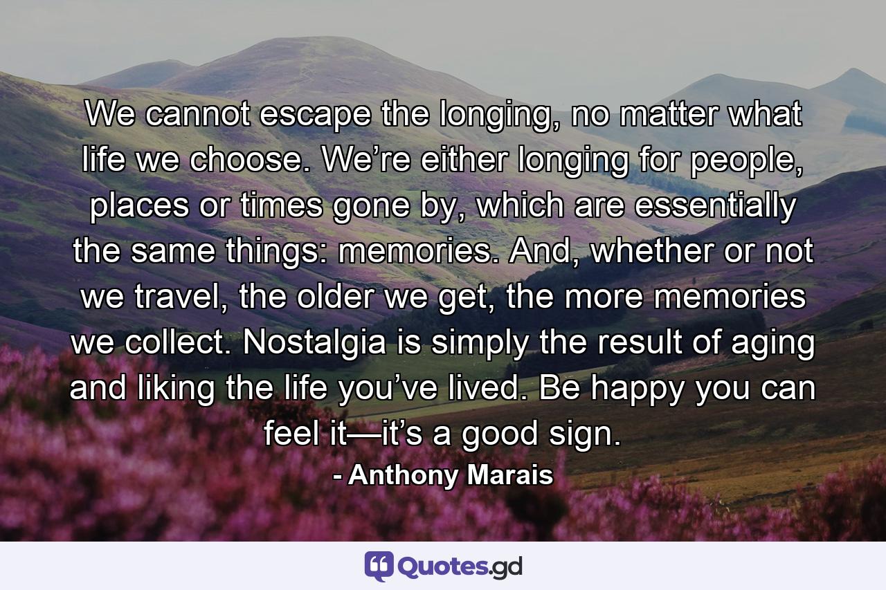 We cannot escape the longing, no matter what life we choose. We’re either longing for people, places or times gone by, which are essentially the same things: memories. And, whether or not we travel, the older we get, the more memories we collect. Nostalgia is simply the result of aging and liking the life you’ve lived. Be happy you can feel it—it’s a good sign. - Quote by Anthony Marais