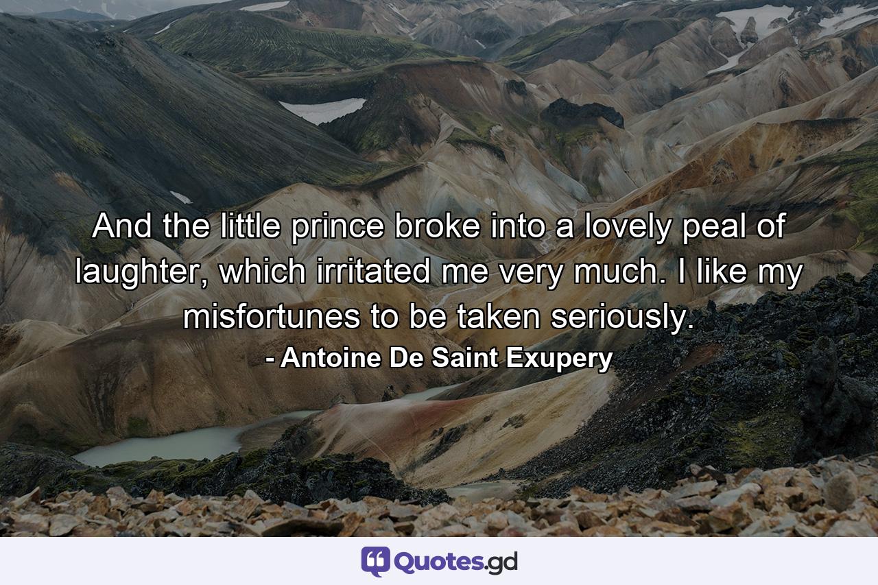 And the little prince broke into a lovely peal of laughter, which irritated me very much. I like my misfortunes to be taken seriously. - Quote by Antoine De Saint Exupery