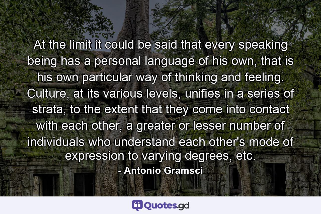 At the limit it could be said that every speaking being has a personal language of his own, that is his own particular way of thinking and feeling. Culture, at its various levels, unifies in a series of strata, to the extent that they come into contact with each other, a greater or lesser number of individuals who understand each other's mode of expression to varying degrees, etc. - Quote by Antonio Gramsci