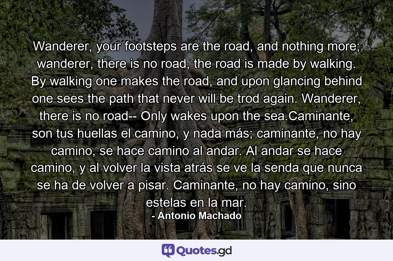 Wanderer, your footsteps are the road, and nothing more; wanderer, there is no road, the road is made by walking. By walking one makes the road, and upon glancing behind one sees the path that never will be trod again. Wanderer, there is no road-- Only wakes upon the sea.Caminante, son tus huellas el camino, y nada más; caminante, no hay camino, se hace camino al andar. Al andar se hace camino, y al volver la vista atrás se ve la senda que nunca se ha de volver a pisar. Caminante, no hay camino, sino estelas en la mar. - Quote by Antonio Machado