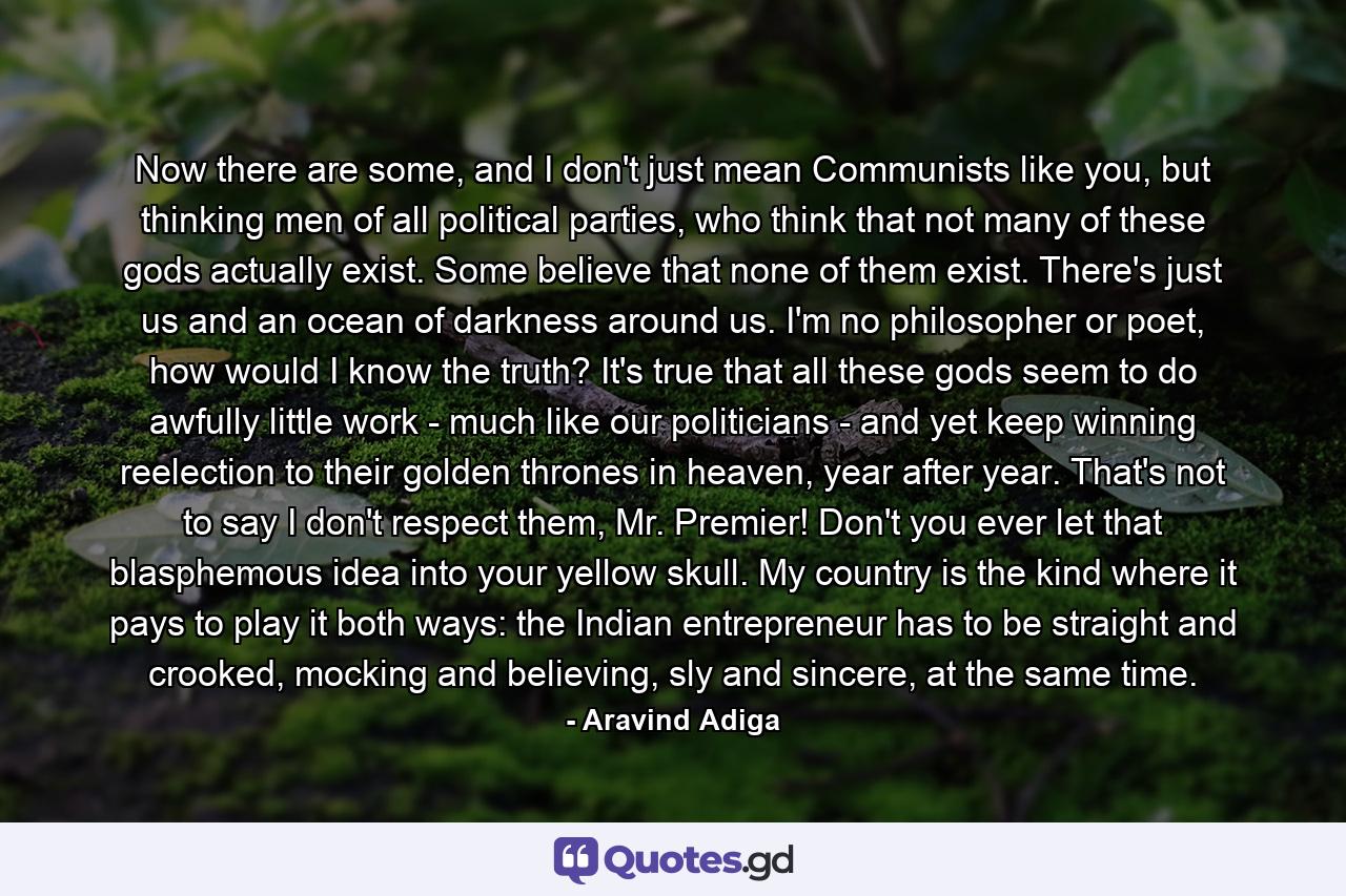 Now there are some, and I don't just mean Communists like you, but thinking men of all political parties, who think that not many of these gods actually exist. Some believe that none of them exist. There's just us and an ocean of darkness around us. I'm no philosopher or poet, how would I know the truth? It's true that all these gods seem to do awfully little work - much like our politicians - and yet keep winning reelection to their golden thrones in heaven, year after year. That's not to say I don't respect them, Mr. Premier! Don't you ever let that blasphemous idea into your yellow skull. My country is the kind where it pays to play it both ways: the Indian entrepreneur has to be straight and crooked, mocking and believing, sly and sincere, at the same time. - Quote by Aravind Adiga