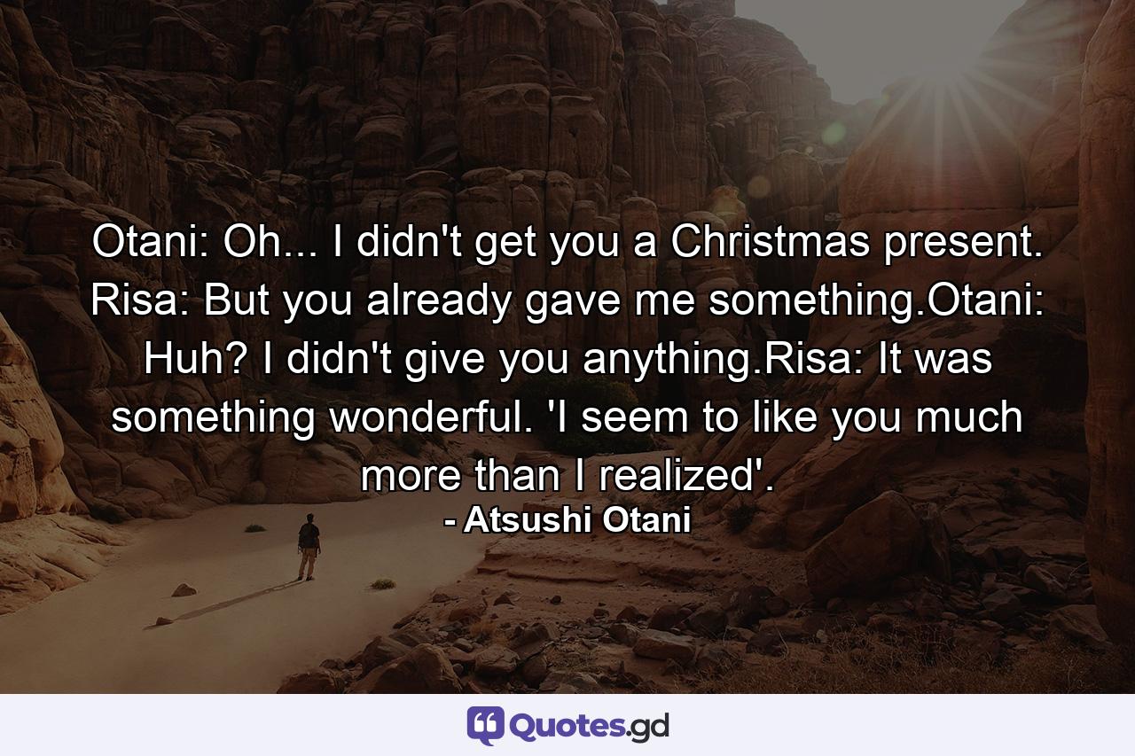 Otani: Oh... I didn't get you a Christmas present. Risa: But you already gave me something.Otani: Huh? I didn't give you anything.Risa: It was something wonderful. 'I seem to like you much more than I realized'. - Quote by Atsushi Otani