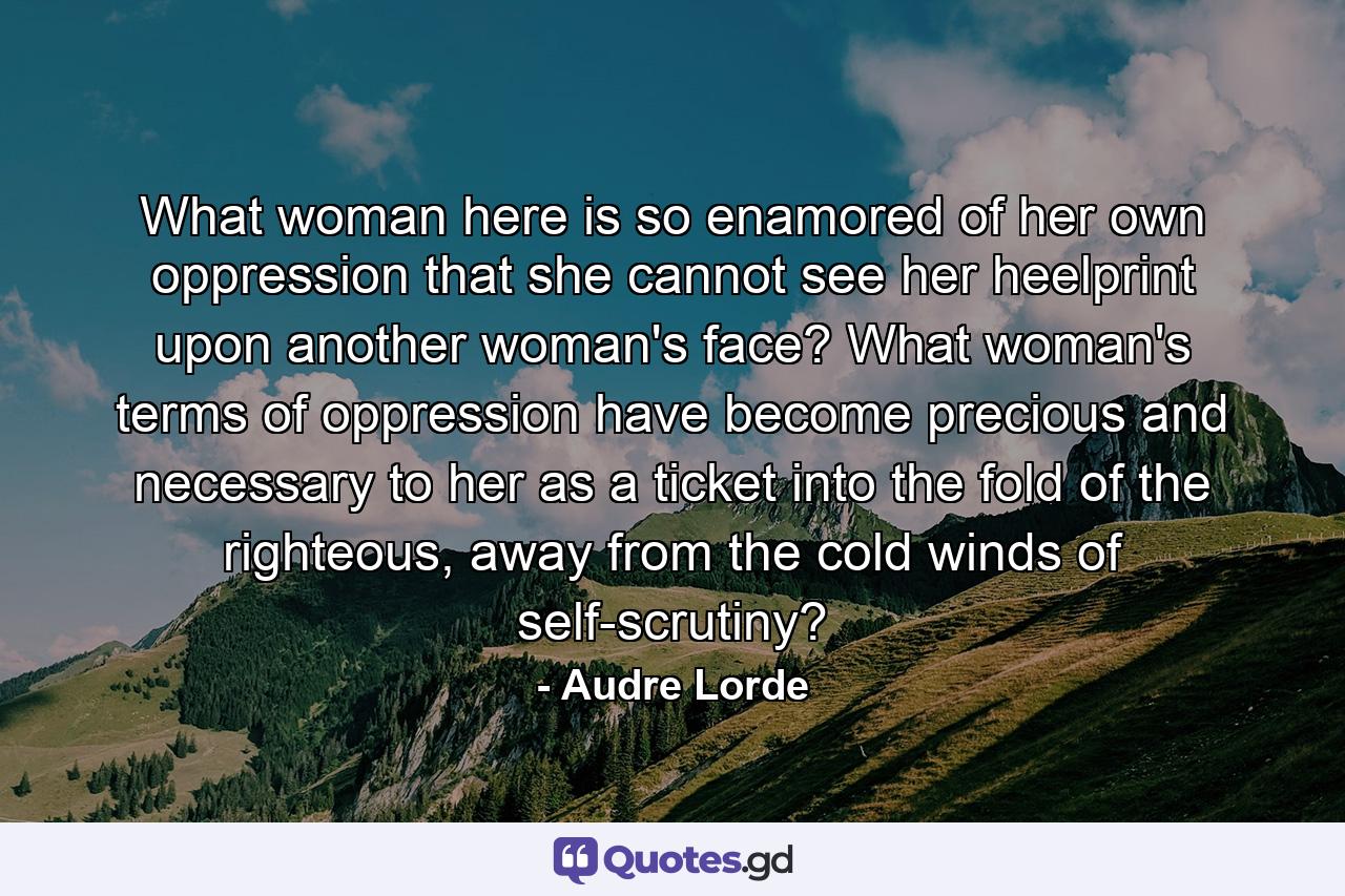 What woman here is so enamored of her own oppression that she cannot see her heelprint upon another woman's face? What woman's terms of oppression have become precious and necessary to her as a ticket into the fold of the righteous, away from the cold winds of self-scrutiny? - Quote by Audre Lorde