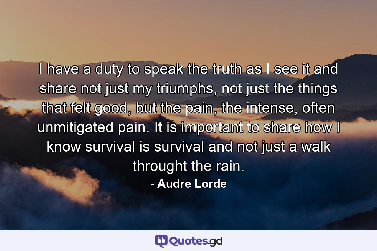 I have a duty to speak the truth as I see it and share not just my triumphs, not just the things that felt good, but the pain, the intense, often unmitigated pain. It is important to share how I know survival is survival and not just a walk throught the rain. - Quote by Audre Lorde