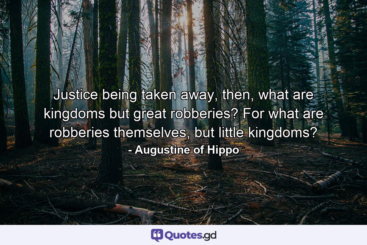 Justice being taken away, then, what are kingdoms but great robberies? For what are robberies themselves, but little kingdoms? - Quote by Augustine of Hippo