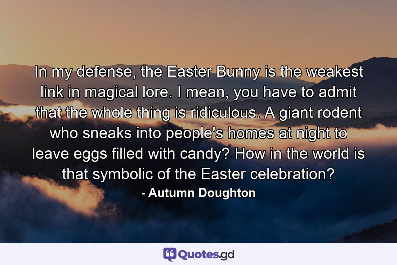 In my defense, the Easter Bunny is the weakest link in magical lore. I mean, you have to admit that the whole thing is ridiculous. A giant rodent who sneaks into people's homes at night to leave eggs filled with candy? How in the world is that symbolic of the Easter celebration? - Quote by Autumn Doughton