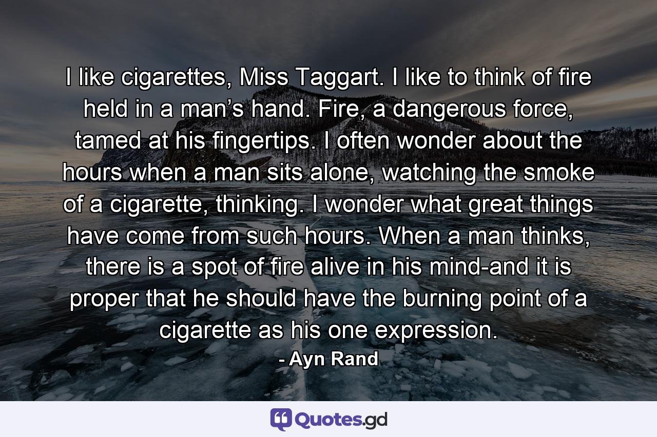 I like cigarettes, Miss Taggart. I like to think of fire held in a man’s hand. Fire, a dangerous force, tamed at his fingertips. I often wonder about the hours when a man sits alone, watching the smoke of a cigarette, thinking. I wonder what great things have come from such hours. When a man thinks, there is a spot of fire alive in his mind-and it is proper that he should have the burning point of a cigarette as his one expression. - Quote by Ayn Rand