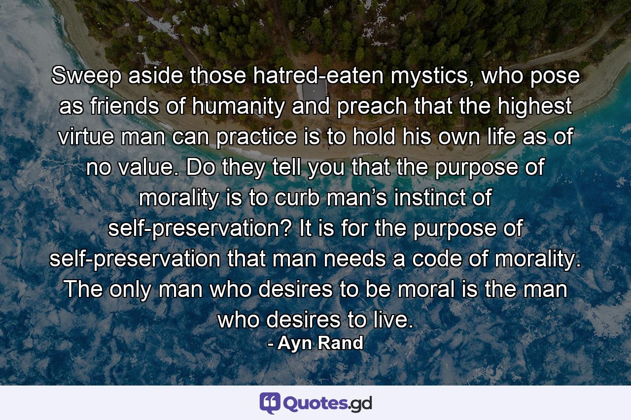 Sweep aside those hatred-eaten mystics, who pose as friends of humanity and preach that the highest virtue man can practice is to hold his own life as of no value. Do they tell you that the purpose of morality is to curb man’s instinct of self-preservation? It is for the purpose of self-preservation that man needs a code of morality. The only man who desires to be moral is the man who desires to live. - Quote by Ayn Rand