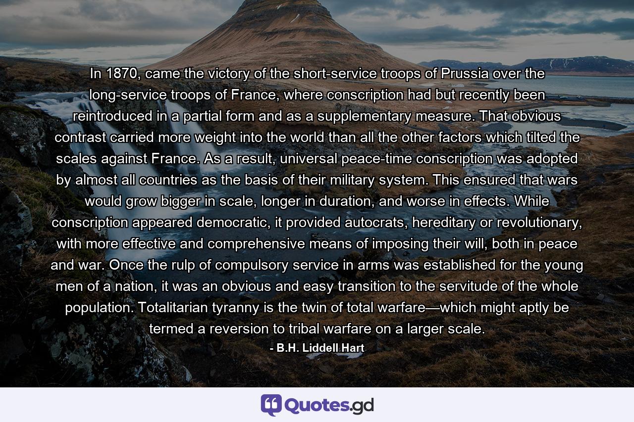 In 1870, came the victory of the short-service troops of Prussia over the long-service troops of France, where conscription had but recently been reintroduced in a partial form and as a supplementary measure. That obvious contrast carried more weight into the world than all the other factors which tilted the scales against France. As a result, universal peace-time conscription was adopted by almost all countries as the basis of their military system. This ensured that wars would grow bigger in scale, longer in duration, and worse in effects. While conscription appeared democratic, it provided autocrats, hereditary or revolutionary, with more effective and comprehensive means of imposing their will, both in peace and war. Once the rulp of compulsory service in arms was established for the young men of a nation, it was an obvious and easy transition to the servitude of the whole population. Totalitarian tyranny is the twin of total warfare—which might aptly be termed a reversion to tribal warfare on a larger scale. - Quote by B.H. Liddell Hart