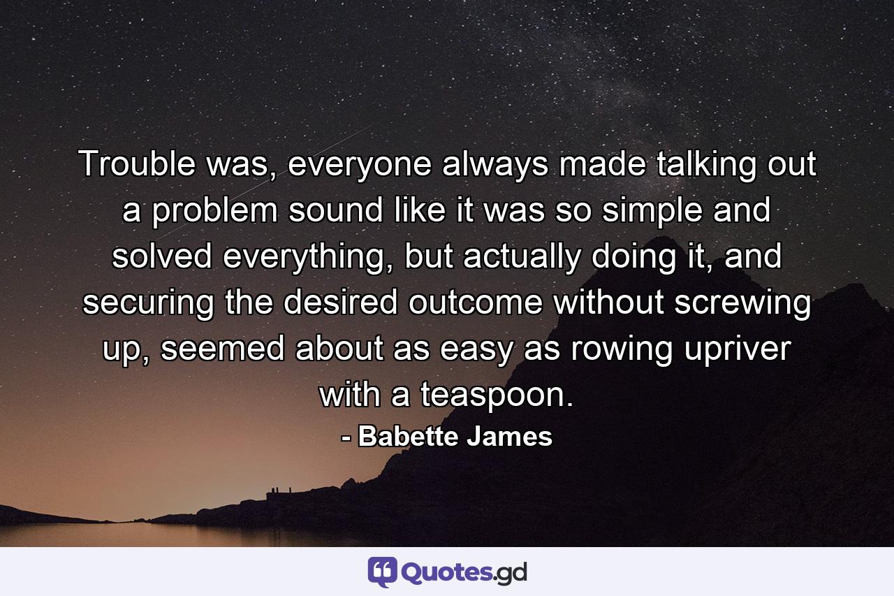 Trouble was, everyone always made talking out a problem sound like it was so simple and solved everything, but actually doing it, and securing the desired outcome without screwing up, seemed about as easy as rowing upriver with a teaspoon. - Quote by Babette James
