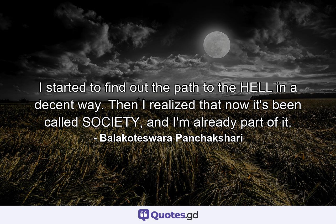 I started to find out the path to the HELL in a decent way. Then I realized that now it's been called SOCIETY, and I'm already part of it. - Quote by Balakoteswara Panchakshari