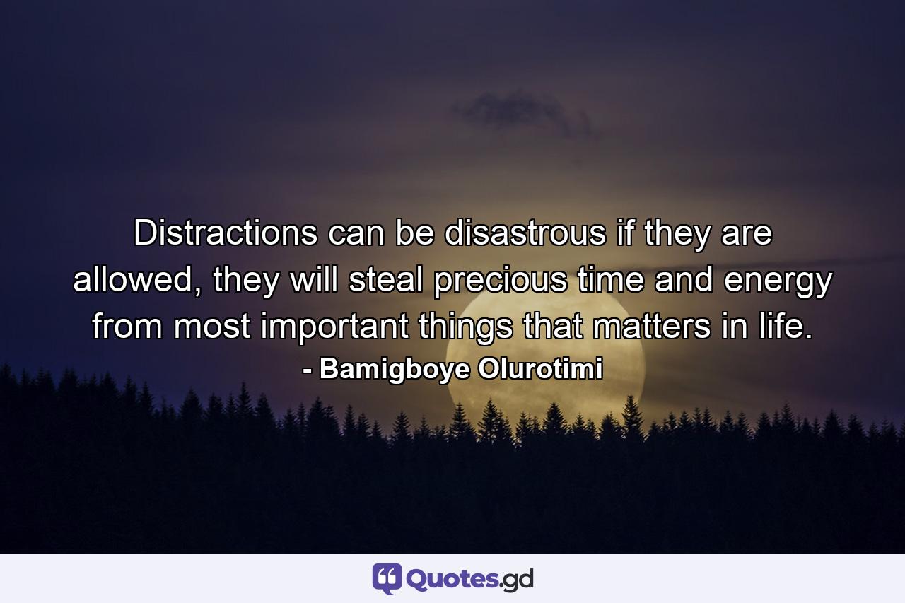 Distractions can be disastrous if they are allowed, they will steal precious time and energy from most important things that matters in life. - Quote by Bamigboye Olurotimi