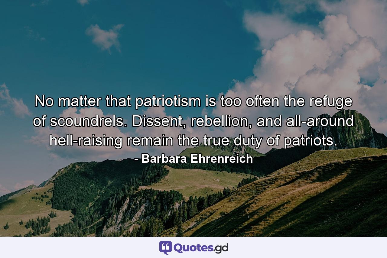 No matter that patriotism is too often the refuge of scoundrels. Dissent, rebellion, and all-around hell-raising remain the true duty of patriots. - Quote by Barbara Ehrenreich