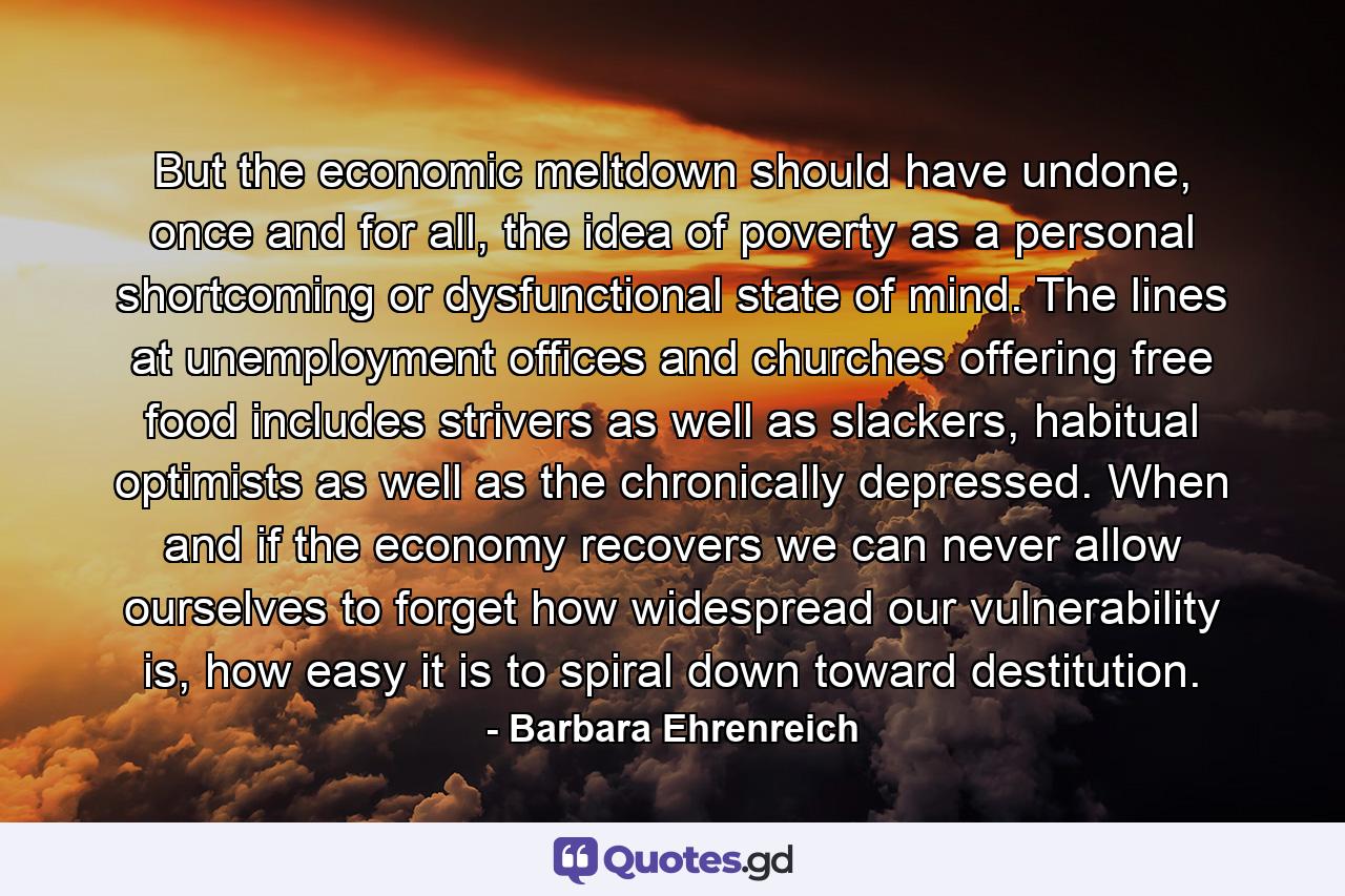 But the economic meltdown should have undone, once and for all, the idea of poverty as a personal shortcoming or dysfunctional state of mind. The lines at unemployment offices and churches offering free food includes strivers as well as slackers, habitual optimists as well as the chronically depressed. When and if the economy recovers we can never allow ourselves to forget how widespread our vulnerability is, how easy it is to spiral down toward destitution. - Quote by Barbara Ehrenreich