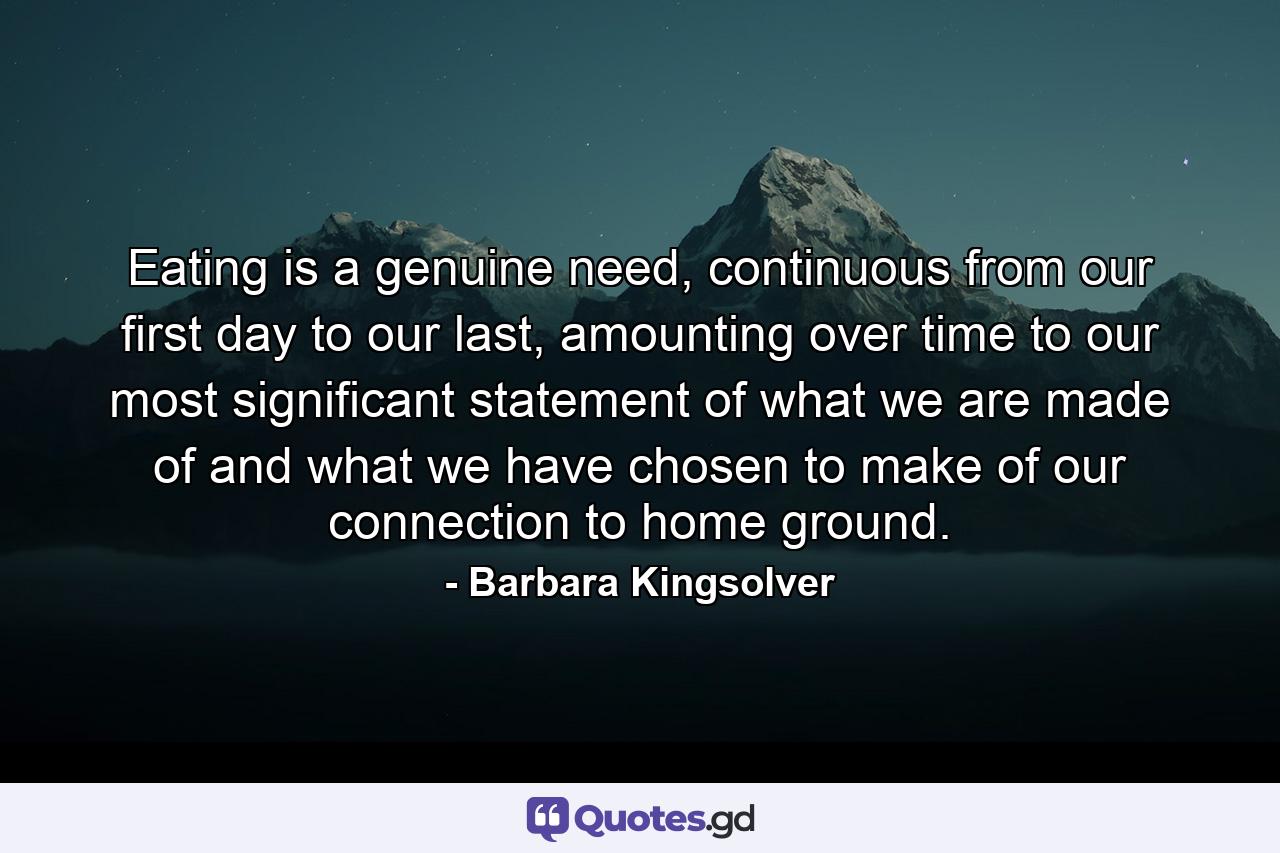 Eating is a genuine need, continuous from our first day to our last, amounting over time to our most significant statement of what we are made of and what we have chosen to make of our connection to home ground. - Quote by Barbara Kingsolver