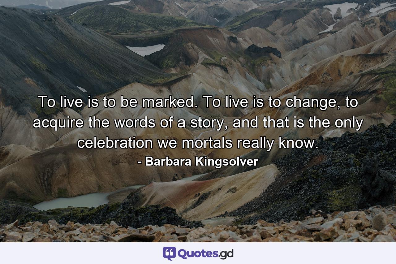 To live is to be marked. To live is to change, to acquire the words of a story, and that is the only celebration we mortals really know. - Quote by Barbara Kingsolver