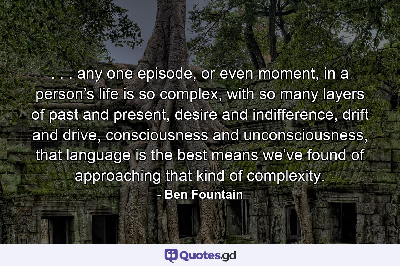 . . . any one episode, or even moment, in a person’s life is so complex, with so many layers of past and present, desire and indifference, drift and drive, consciousness and unconsciousness, that language is the best means we’ve found of approaching that kind of complexity. - Quote by Ben Fountain