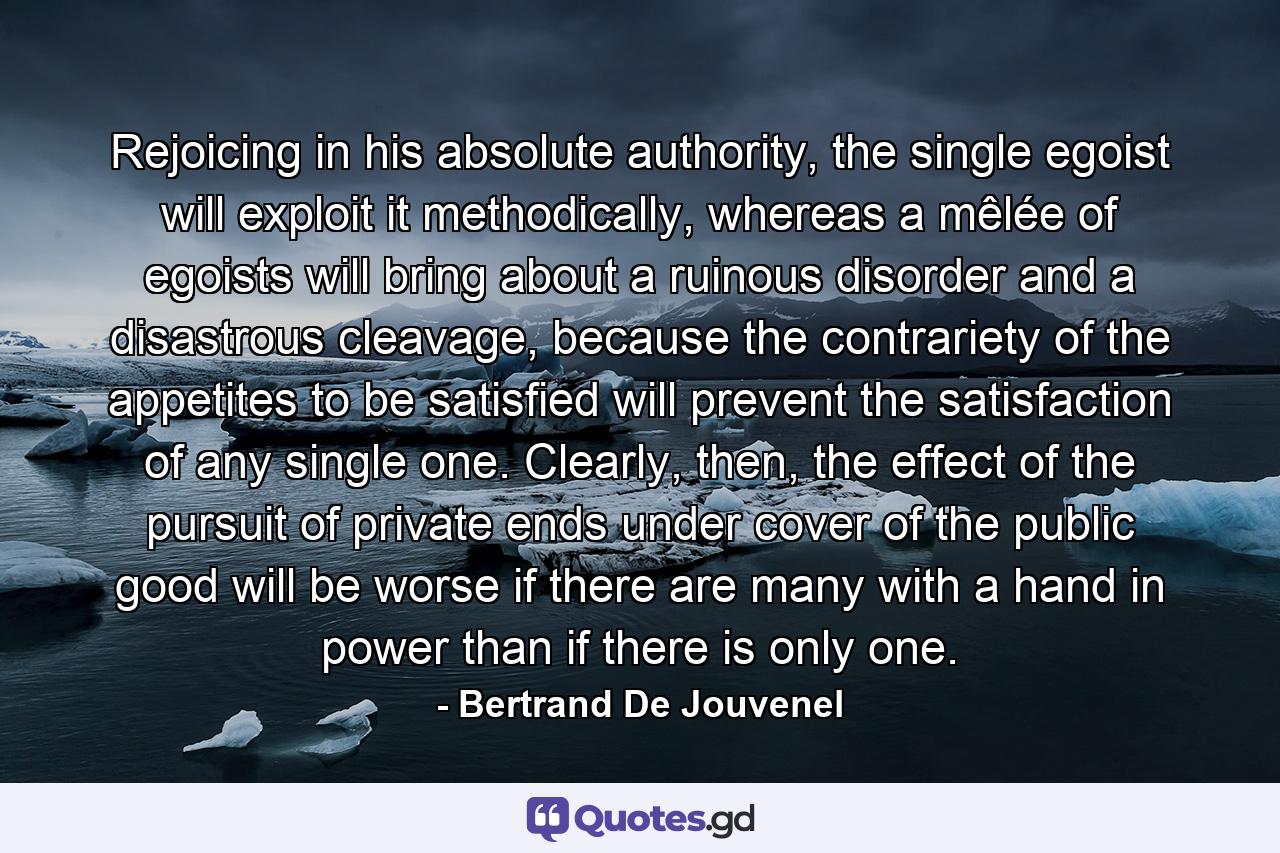 Rejoicing in his absolute authority, the single egoist will exploit it methodically, whereas a mêlée of egoists will bring about a ruinous disorder and a disastrous cleavage, because the contrariety of the appetites to be satisfied will prevent the satisfaction of any single one. Clearly, then, the effect of the pursuit of private ends under cover of the public good will be worse if there are many with a hand in power than if there is only one. - Quote by Bertrand De Jouvenel