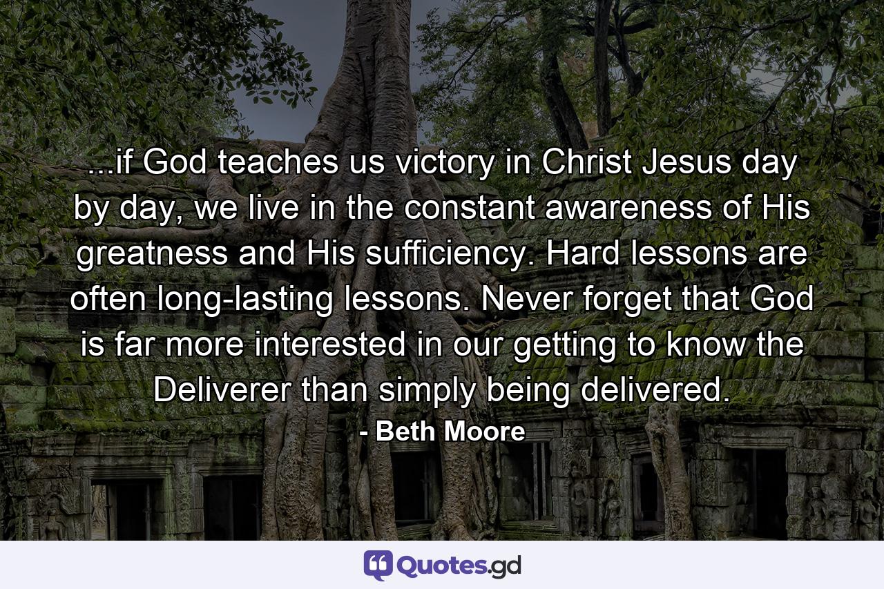 ...if God teaches us victory in Christ Jesus day by day, we live in the constant awareness of His greatness and His sufficiency. Hard lessons are often long-lasting lessons. Never forget that God is far more interested in our getting to know the Deliverer than simply being delivered. - Quote by Beth Moore