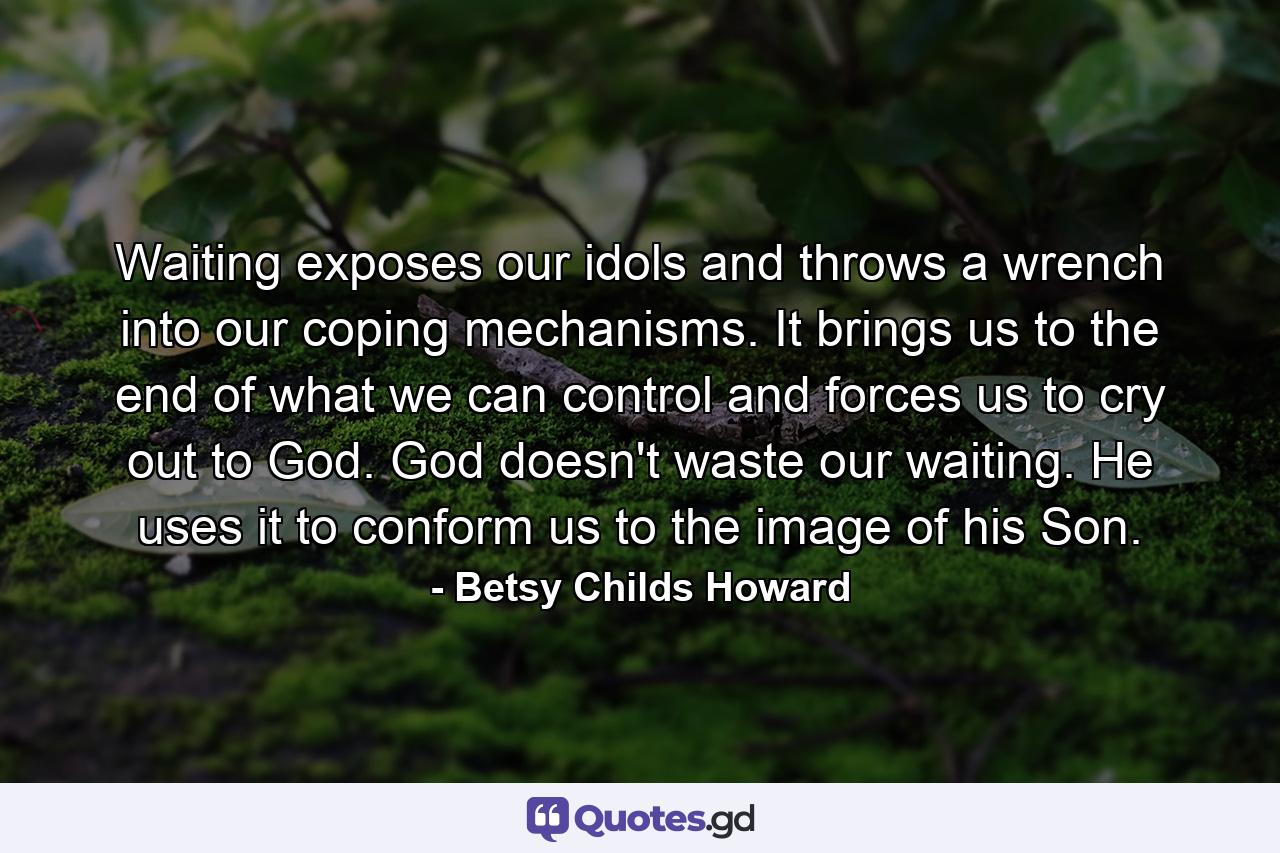 Waiting exposes our idols and throws a wrench into our coping mechanisms. It brings us to the end of what we can control and forces us to cry out to God. God doesn't waste our waiting. He uses it to conform us to the image of his Son. - Quote by Betsy Childs Howard