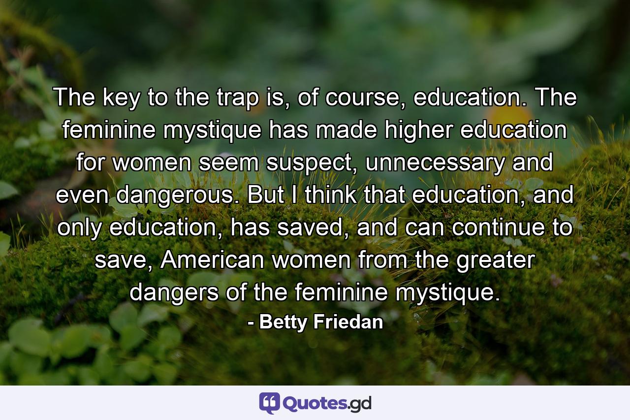 The key to the trap is, of course, education. The feminine mystique has made higher education for women seem suspect, unnecessary and even dangerous. But I think that education, and only education, has saved, and can continue to save, American women from the greater dangers of the feminine mystique. - Quote by Betty Friedan