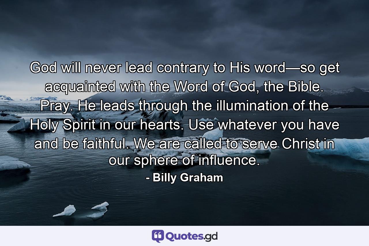 God will never lead contrary to His word—so get acquainted with the Word of God, the Bible. Pray. He leads through the illumination of the Holy Spirit in our hearts. Use whatever you have and be faithful. We are called to serve Christ in our sphere of influence. - Quote by Billy Graham