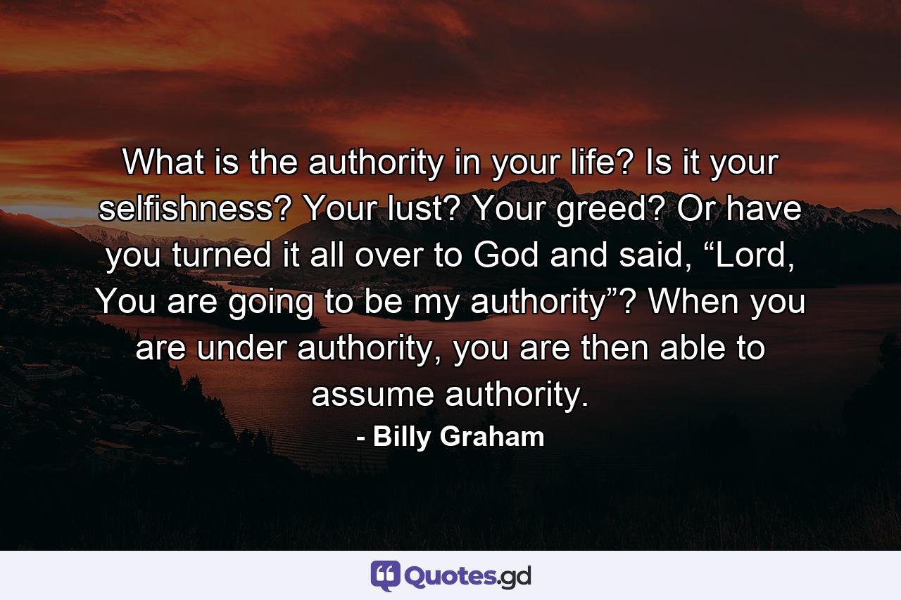 What is the authority in your life? Is it your selfishness? Your lust? Your greed? Or have you turned it all over to God and said, “Lord, You are going to be my authority”? When you are under authority, you are then able to assume authority. - Quote by Billy Graham