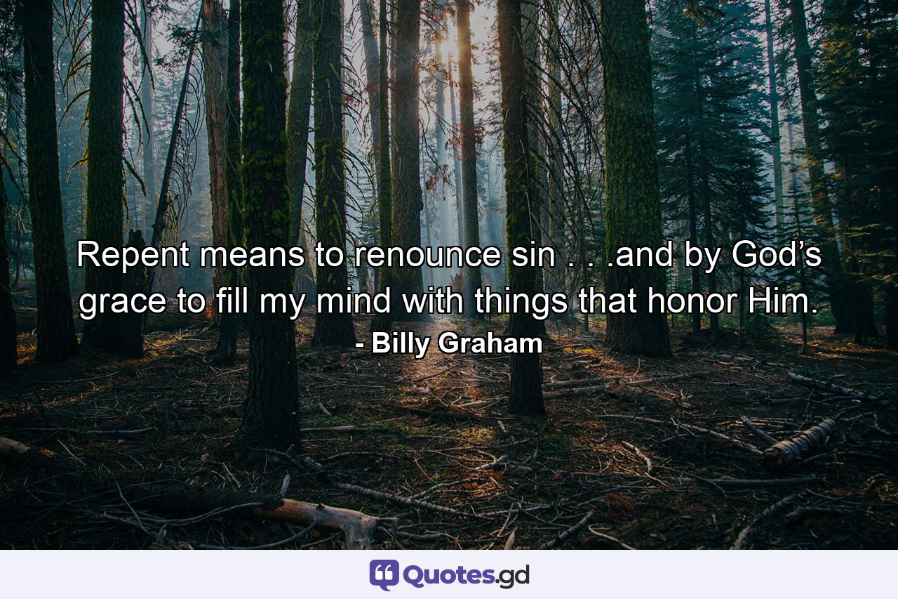 Repent means to renounce sin . . .and by God’s grace to fill my mind with things that honor Him. - Quote by Billy Graham