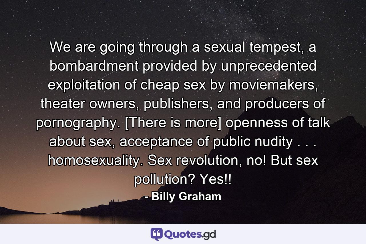 We are going through a sexual tempest, a bombardment provided by unprecedented exploitation of cheap sex by moviemakers, theater owners, publishers, and producers of pornography. [There is more] openness of talk about sex, acceptance of public nudity . . . homosexuality. Sex revolution, no! But sex pollution? Yes!! - Quote by Billy Graham