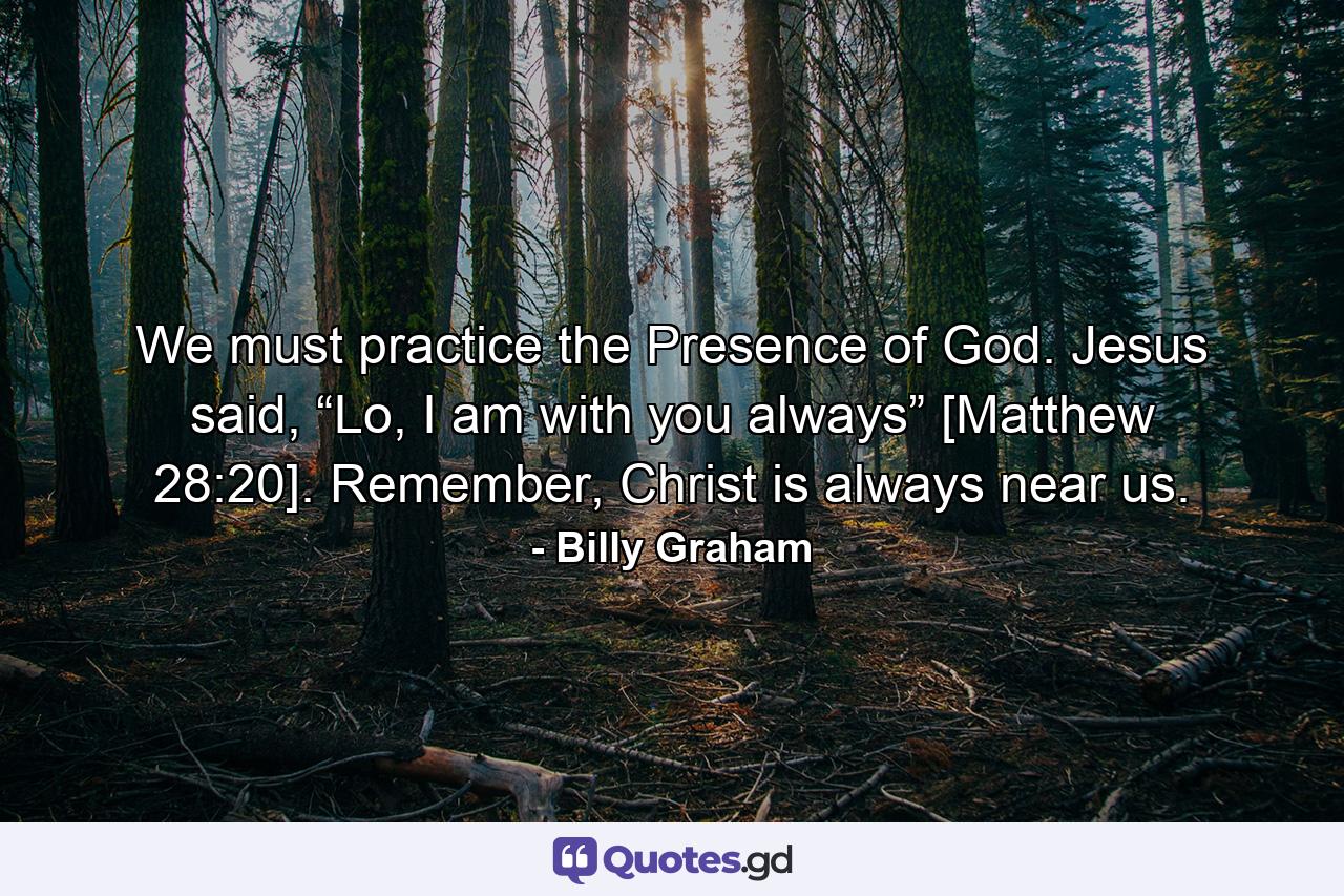 We must practice the Presence of God. Jesus said, “Lo, I am with you always” [Matthew 28:20]. Remember, Christ is always near us. - Quote by Billy Graham