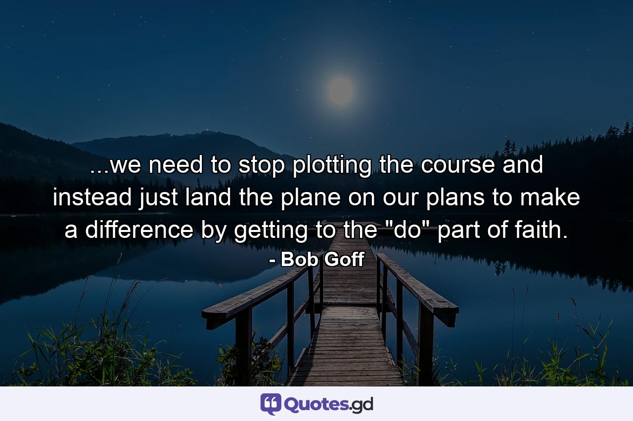 ...we need to stop plotting the course and instead just land the plane on our plans to make a difference by getting to the 